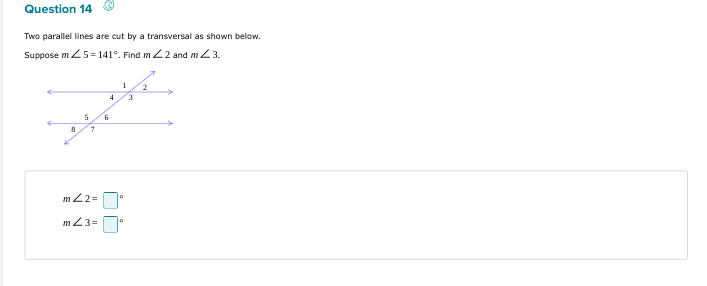 Two parallel lines are cut by a transversal as shown below. 
Suppose m∠ 5=141°. Find m∠ 2 and m∠ 3.
m∠ 2=□°
m∠ 3=□°