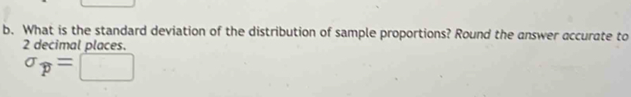 What is the standard deviation of the distribution of sample proportions? Round the answer accurate to
2 decimal places.
sigma _p=□