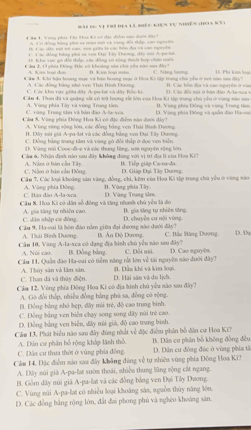 Vị trí địa lí, điêu kiện tự nhiên (hoa kỷ)
Cầu 1. Vũng phía Tây Hoa Kì có đặc điểm nào dưới đây?
A. Có đồng bằng phù sa màu mỡ và vùng đồi thấp, cao nguyên.
B. Các dây núi trẻ cao, xen giữa là các bồn địa và cao nguyên.
C. Các đồng bằng phù sa ven Đại Tây Dương, đãy núi A-pa-lat.
D. Khu vực gò đồi thấp, các đồng có rộng thích hợp chăn nuôi.
Cầu 2. Ở phía Đông Bắc có khoáng sản chủ yếu nào sau đây?
A. Kim loại đen. B. Kim loại màu. C. Nãng lượng. D. Phi kim loại
Câu 3. Khí hậu hoang mạc và bản hoang mạc ở Hoa Kì tập trung chủ yểu ở nơi nào sau đây?
A. Các đồng bằng nhỏ ven Thái Bình Dương. B. Các bồn địa và cao nguyên ở vùn
C. Các khu vực giữa dãy A-pa-lat và dãy Rốc-ki. D. Các đồi núi ở bán đảo A-la-xea v
Câu 4. Than đá và quặng sắt có trữ lượng rất lớn của Hoa Kì tập trung chủ yểu ở vùng nào sau
A. Vùng phía Tây và vùng Trung tâm. B. Vùng phía Đông và vùng Trung tâm.
C. vùng Trung tâm và bán đảo A-la-xca. D. Vùng phía Đông và quần đảo Ha-oai
Câu 5. Vùng phía Đông Hoa Kì có đặc điểm nào dưới đây?
A. Vùng rừng rộng lớn, các đồng bằng ven Thái Bình Dương.
B. Dãy núi già A-pa-lat và các đồng bằng ven Đại Tây Dương.
C. Đồng bằng trung tâm và vùng gò đồi thấp ở dọc ven biển.
D. Vùng núi Cooc-di-e và các thung lũng, sơn nguyên rộng lớn.
Câu 6. Nhận định nào sau đây không đúng với vị trí địa lí của Hoa Kì?
A. Nằm ở bán cầu Tây. B. Tiếp giáp Ca-na-đa.
C. Nằm ở bán cầu Đông.  D. Giáp Đại Tây Dương.
Câu 7. Các loại khoáng sản vàng, đồng, chì, kẽm của Hoa Kì tập trung chủ yếu ở vùng nào
A. Vùng phía Đông. B. Vùng phía Tây.
C. Bán đảo A-la-xca. D. Vùng Trung tâm.
Câu 8. Hoa Kì có dân số đông và tăng nhanh chủ yếu là do
A. gia tăng tự nhiên cao.  B. gia tăng tự nhiên tăng.
C. dân nhập cư đông. D. chuyển cư nội vùng.
Câu 9. Ha-oai là hòn đảo nằm giữa đại dương nào dưới đây?
A. Thái Bình Dương, B. Án Độ Dương. C. Bắc Băng Dương. D. Đạ
Câu 10. Vùng A-la-xca có dạng địa hình chủ yếu nào sau đây?
A. Núi cao. B. Đồng bằng. C. Đồi núi. D. Cao nguyên.
Câu 11. Quần đảo Ha-oai có tiềm năng rắt lớn về tài nguyên nào dưới đây?
A. Thủy sản và lâm sản. B. Dầu khí và kim loại.
C. Than đá và thủy điện. D. Hải sản và du lịch.
Câu 12. Vùng phía Đông Hoa Kì có địa hình chủ yếu nào sau đây?
A. Gò đồi thấp, nhiều đồng bằng phù sa, đồng cỏ rộng.
B. Đồng bằng nhỏ hẹp, dãy núi trẻ, độ cao trung bình.
C. Đồng bằng ven biển chạy song song dãy núi trẻ cao.
D. Đồng bằng ven biển, dãy núi già, độ cao trung bình.
Câu 13. Phát biểu nào sau đây đúng nhất về đặc điểm phân bố dân cư Hoa Kì?
A. Dân cư phân bố rộng khắp lãnh thổ.  B. Dân cư phân bố không đồng đều
C. Dân cư thưa thớt ở vùng phía đông. D. Dân cư đông đúc ở vùng phía tâ
Câu 14. Đặc điểm nào sau đây không đúng về tự nhiên vùng phía Đông Hoa Kì?
A. Dãy núi già A-pa-lat sườn thoải, nhiều thung lũng rộng cắt ngang.
B. Gồm dãy núi già A-pa-lat và các đồng bằng ven Đại Tây Dương.
C. Vùng núi A-pa-lat có nhiều loại khoáng sản, nguồn thủy năng lớn.
D. Các đồng bằng rộng lớn, đất đai phong phú và nghèo khoáng sản.