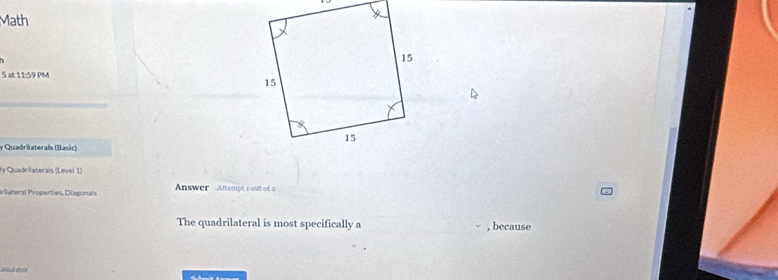 Math 
5 at 11:59 PM 
y Quadrilaterals (Basic) 
y Quadrilaterals (Level 1) 
Answer Attempt 1 out of 2 
Irilateral Properties, Diagonals 
The quadrilateral is most specifically a , because 
sioslator