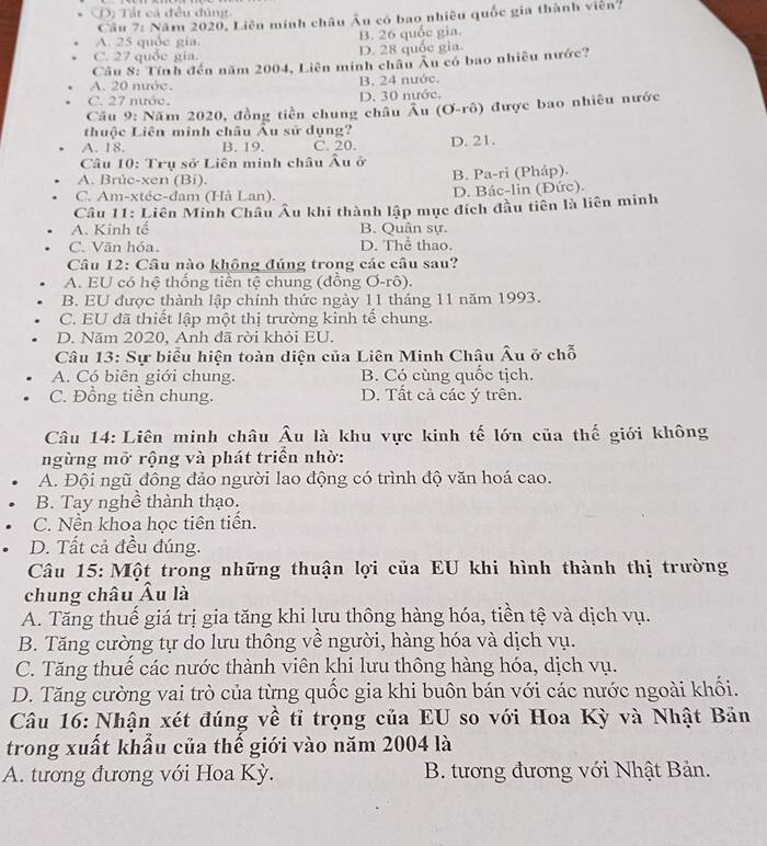 D) Tất cả đều đúng
Câu 7: Năm 2020, Liên minh châu Âu có bao nhiều quốc gia thành viên?
A. 25 quốc gia. B. 26 quốc gia.
C. 27 quốc gia. D. 28 quốc gia.
Câu 8: Tính đến năm 2004, Liên minh châu Âu có bao nhiều nước?
A. 20 nước. B. 24 nước.
C. 27 nước. D. 30 nước.
Cầu 9: Năm 2020, đồng tiền chung châu overline A u (O-rhat o) được bao nhiều nước
thuộc Liên minh châu Âu sử dụng?
A. 18. B. 19. C. 20.
Câu 10: Trụ sở Liên minh châu Âu ở D. 21.
A. Brúe-xen (Bi). B. Pa-ri (Pháp).
C. Am-xtéc-đam (Hà Lan). D. Bác-lin (Đức).
Câu 11: Liên Minh Châu Âu khi thành lập mục đích đầu tiên là liên minh
A. Kinh tế B. Quân sự.
C. Văn hóa. D. Thể thao.
Câu 12: Câu nào khộng đúng trong các câu sau?
A. EU có hệ thống tiền tệ chung (đồng Ơ-rô).
B. EU được thành lập chính thức ngày 11 tháng 11 năm 1993.
C. EU đã thiết lập một thị trường kinh tế chung.
D. Năm 2020, Anh đã rời khỏi EU.
Câu 13: Sự biểu hiện toàn diện của Liên Minh Châu Âu ở chỗ
A. Có biên giới chung. B. Có cùng quốc tịch.
C. Đồng tiền chung. D. Tất cả các ý trên.
Câu 14: Liên minh châu Âu là khu vực kinh tế lớn của thế giới không
ngừng mở rộng và phát triển nhờ:
A. Đội ngũ đông đảo người lao động có trình độ văn hoá cao.
B. Tay nghề thành thạo.
C. Nền khoa hoc tiên tiền.
D. Tất cả đều đúng.
Câu 15: Một trong những thuận lợi của EU khi hình thành thị trường
chung châu Âu là
A. Tăng thuế giá trị gia tăng khi lưu thông hàng hóa, tiền tệ và dịch vụ.
B. Tăng cường tự do lưu thông về người, hàng hóa và dịch vụ.
C. Tăng thuế các nước thành viên khi lưu thông hàng hóa, dịch vụ.
D. Tăng cường vai trò của từng quốc gia khi buôn bán với các nước ngoài khối.
Câu 16: Nhận xét đúng về tỉ trọng của EU so với Hoa Kỳ và Nhật Bản
trong xuất khẩu của thế giới vào năm 2004 là
A. tương đương với Hoa Kỳ. B. tương đương với Nhật Bản.