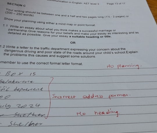 mmunication in English: AET level 3 Page 13 of 17 
SECTION C 
(200 - 250 words) Your writing should be between one and a half and two pages long (1½ - 2 pages) o 
Show your planning using either a mind map or point format. 
1.1 Write an essay about what you think makes a successful marriage or 
partnership.Give reasons for your beliefs and make your essay as interesting and as 
detailed as possible. Give your essay a suitable heading or title. 
OR 
1.2 Write a letter to the traffic department expressing your concern about the 
dangerous driving and poor state of the roads around your child's school,Explain 
the problems this causes and suggest some solutions. 
member to use the correct formal letter format.