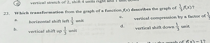 vertical stretch of 2, shift 4 units right and I un 
23. Which transformation from the graph of a function f(x) describes the graph of  1/3 f(x) ?
c.
a. horizontal shift left  1/3  unit vertical compression by a factor of  1/3 
d.
b. vertical shift up  1/3  unit vertical shift down  1/3  unit
f(x)=1 ?