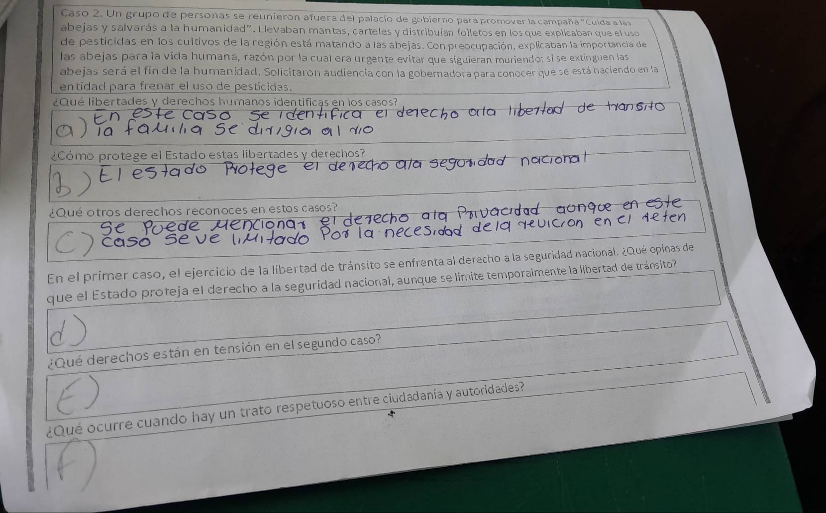 Caso 2. Un grupo de personas se reunieron afuera del palacio de gobierno para promover la campaña ''Cuída a las 
abejas y salvarás a la humanidad". Llevaban mantas, carteles y distribuían folletos en los que explicaban que el uso 
de pesticidas en los cultivos de la región está matando a las abejas. Con preocupación, explicaban la importancia de 
las abejas para la vida humana, razón por la cual era urgente evitar que siguieran muriendo: si se extinguen las 
abejas será el fin de la humanidad. Solicitaron audiencia con la gobernadora para conocer qué se está haciendo en la 
entidad para frenar el uso de pesticidas. 
¿ Qué libertades y derechos humanos identificas en los casos? 
¿Cómo protege el Estado estas libertades y derechos? 
¿Qué otros derechos reconoces en estos casos? 
En el primer caso, el ejercicio de la libertad de tránsito se enfrenta al derecho a la seguridad nacional. ¿Qué opinas de 
que el Estado proteja el derecho a la seguridad nacional, aunque se limite temporalmente la libertad de tránsito? 
¿Qué derechos están en tensión en el segundo caso? 
¿Qué ocurre cuando hay un trato respetuoso entre ciudadanía y autoridades?