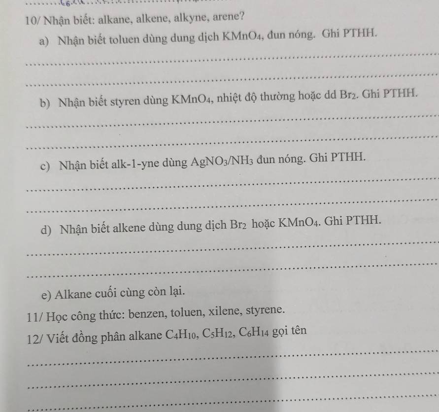 10/ Nhận biết: alkane, alkene, alkyne, arene? 
_ 
a) Nhận biết toluen dùng dung dịch KMnO₄, đun nóng. Ghi PTHH. 
_ 
_ 
b) Nhận biết styren dùng KMnO4, nhiệt độ thường hoặc d Br_2. Ghi PTHH. 
_ 
_ 
c) Nhận biết alk-1-yne dùng AgNO_3/NH_3 đun nóng. Ghi PTHH. 
_ 
_ 
d) Nhận biết alkene dùng dung dịch Br_2 hoặc KM nO_4. Ghi PTHH. 
_ 
e) Alkane cuối cùng còn lại. 
11/ Học công thức: benzen, toluen, xilene, styrene. 
_ 
12/ Viết đồng phân alkane C_4H_10, C_5H_12 ,C_6H_14 gọi tên 
_ 
_