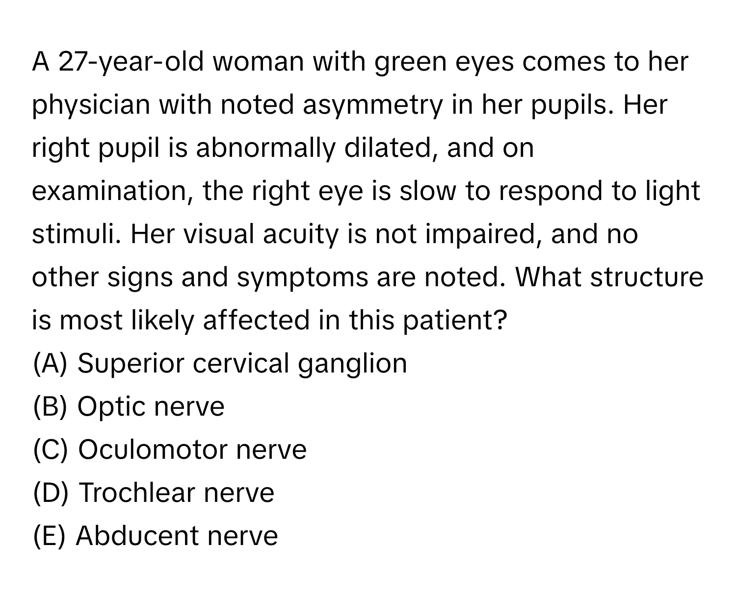 A 27-year-old woman with green eyes comes to her physician with noted asymmetry in her pupils. Her right pupil is abnormally dilated, and on examination, the right eye is slow to respond to light stimuli. Her visual acuity is not impaired, and no other signs and symptoms are noted. What structure is most likely affected in this patient?

(A) Superior cervical ganglion
(B) Optic nerve
(C) Oculomotor nerve
(D) Trochlear nerve
(E) Abducent nerve