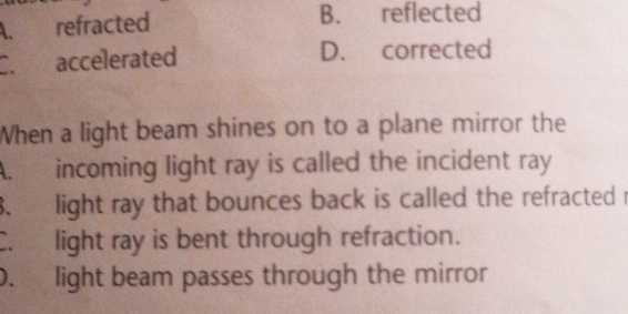 A. refracted
B. reflected
C. accelerated D. corrected
When a light beam shines on to a plane mirror the
A. incoming light ray is called the incident ray
3. light ray that bounces back is called the refracted r
C. light ray is bent through refraction.
0. light beam passes through the mirror