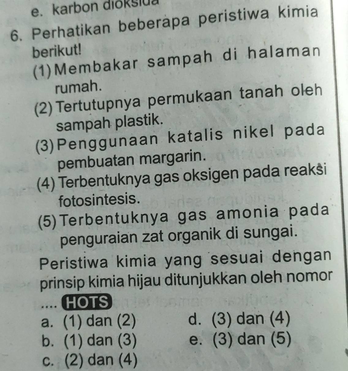 karbon diokslua
6. Perhatikan beberapa peristiwa kimia
berikut!
(1)Membakar sampah di halaman
rumah.
(2) Tertutupnya permukaan tanah oleh
sampah plastik.
(3)Penggunaan katalis nikel pada
pembuatan margarin.
(4) Terbentuknya gas oksigen pada reakši
fotosintesis.
(5)Terbentuknya gas amonia pada
penguraian zat organik di sungai.
Peristiwa kimia yang sesuai dengan
prinsip kimia hijau ditunjukkan oleh nomor
.... HOTS
a. (1) dan (2) d. (3) dan (4)
b. (1) dan (3) e. (3) dan (5)
c. (2) dan (4)