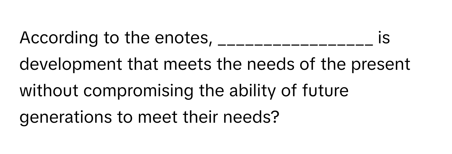 According to the enotes, _________________ is development that meets the needs of the present without compromising the ability of future generations to meet their needs?