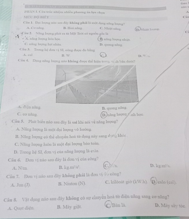 theo !
I TAEEAP PHAN DANC THEO MUC DO: nào s
PHÂN I. Câu trác nhiệm nhiều phương ản lựa chọn
A
MứC Độ Biết Câu
Cău 1. Đại lượng nào san dây không phải là một dạng năng lượng?
A. Co năng B. Hoá năng C. Nhiệt năng.
Cầu 2.  Năng lượng phát ra từ Mặt Trời có nguồn gốc là D. Nhiệt lượng
C:
A. năng lượng hóa học. B) năng lượng nhiệt
C. năng lượng hạt nhân D. quang năng
Cn 3. Trong hệ đơn vị SL, công được đo băng

A. cal B. W D. V 
Câu 4, Dạng năng lượng nào không được thể hiện tronn rình bên dưới?
A. diện năng. B. quang năng
C. co năng. Dynăng lượng  anh học.
Câu 5. Phát biểu nào sau đây là sai khi nói về năng lượng?
A. Năng lượng là một đại lượng vô hướng.
B. Năng lượng có thể chuyển hoá từ dạng này sang dạng khác.
C. Năng lượng luôn là một đại lượng bảo toàn.
D. Trong hệ SI, đơn vị của năng lượng là caio.
Câu 6. Đơn vị nào sau dây là đơn vị của công?
A. N/m. B. kg m^2/s^2 CNs D. kg.m²/s.
Câu 7. Đơn vị nào sau dây không phải là đơu vị đo công?
A. Jun (J). B. Niuton (N). C. kilôoát giờ (kW.h). D. calo (cal).
Câu 8. Vật dụng nào sau đây không có sự chuyển hoá từ điện năng sang cơ năng?
A. Quạt điện. B. Máy giặt. C. Bản là, D. Máy sây tóc.