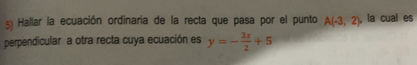 Hallar la ecuación ordinaria de la recta que pasa por el punto A(-3,2) , la cual es
perpendicular a otra recta cuya ecuación es y=- 3x/2 +5