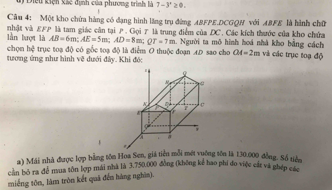 Điểu kiện xác định của phương trình là 7-3^x≥ 0. 
Câu 4: Một kho chứa hàng có dạng hình lăng trụ đứng ABFPE.DCGQH với ABFE là hình chữ 
nhật và EFP là tam giác cân tại P. Gọi T là trung điểm của DC. Các kích thước của kho chứa 
lần lượt là AB=6m; AE=5m; AD=8m; QT=7m. Người ta mô hình hoá nhà kho bằng cách 
chọn hệ trục toạ độ có gốc toạ độ là điểm O thuộc đoạn AD sao cho OA=2m và các trục toạ độ 
tương ứng như hình vẽ dưới đây. Khi đó: 
:
H G
K D c
P T
E F
y
A B
a) Mái nhà được lợp bằng tôn Hoa Sen, giá tiền mỗi mét vuông tôn là 130.000 đồng. Số tiền 
cần bỏ ra đề mua tôn lợp mái nhà là 3.750.000 đồng (không kể hao phí do việc cắt và ghép các 
miếng tôn, làm tròn kết quả đến hàng nghìn).