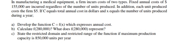 In manufacturing a medical equipment, a firm incurs costs of two types. Fixed annual costs of $
155,000 are incurred regardless of the number of units produced. In addition, each unit produced 
costs the firm $5. If C equals total annual cost in dollars and x equals the number of units produced 
during a year; 
a) Develop the function C=f(x) which expresses annual cost. 
b) Calculate f(280,000) ? What does f(280,000) represent? 
c) State the restricted domain and restricted range of the function if maximum production 
capacity is 850,000 units per year