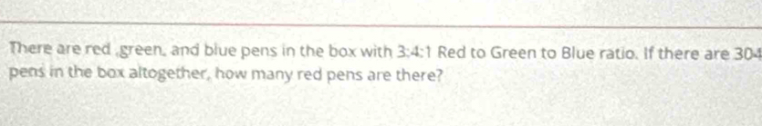 There are red green, and blue pens in the box with 3:4:1 Red to Green to Blue ratio. If there are 30
pens in the box altogether, how many red pens are there?