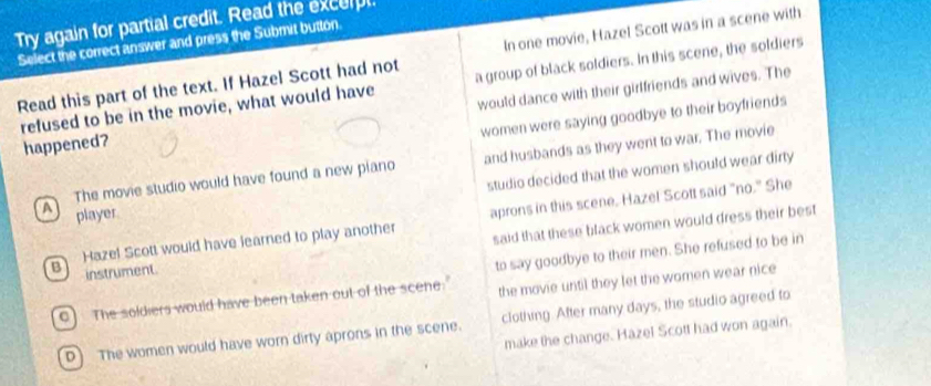 Try again for partial credit. Read the excerpt.
Select the correct answer and press the Submit button
Read this part of the text. If Hazel Scott had not In one movie, Hazel Scott was in a scene with
refused to be in the movie, what would have a group of black soldiers. In this scene, the soldiers
happened? would dance with their girlfriends and wives. The
women were saying goodbye to their boyfriends
The movie studio would have found a new plano and husbands as they went to war. The movie
studio decided that the women should wear dirty 
A player
Bì Hazel Scott would have learned to play another aprons in this scene. Hazel Scott said "no." She
said that these black women would dress their best
instrument.
9) The soldiers would have been taken out of the scene. to say goodbye to their men. She refused to be in
the movie until they let the women wear nice
D) The women would have worn dirty aprons in the scene. clothing. After many days, the studio agreed to
make the change. Hazel Scott had won again.