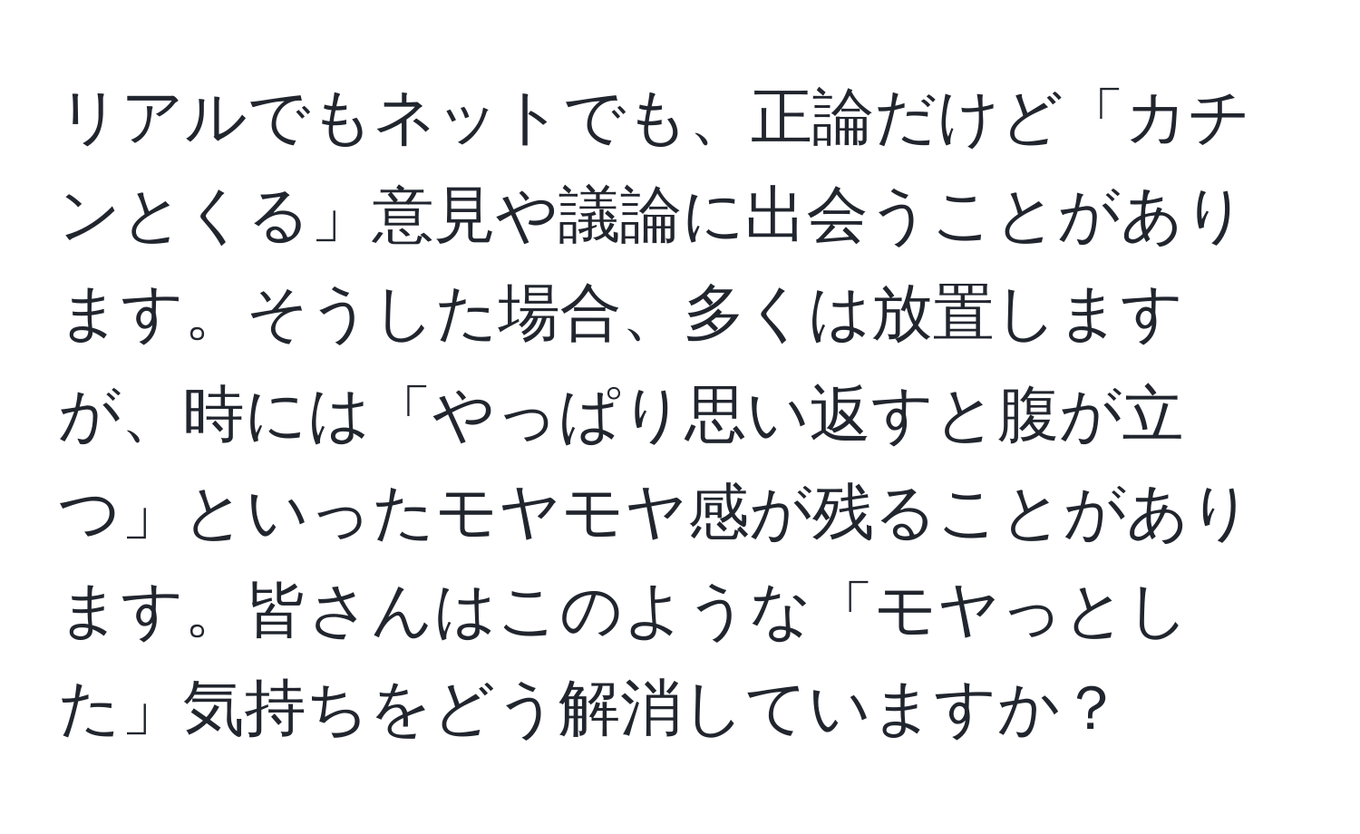 リアルでもネットでも、正論だけど「カチンとくる」意見や議論に出会うことがあります。そうした場合、多くは放置しますが、時には「やっぱり思い返すと腹が立つ」といったモヤモヤ感が残ることがあります。皆さんはこのような「モヤっとした」気持ちをどう解消していますか？