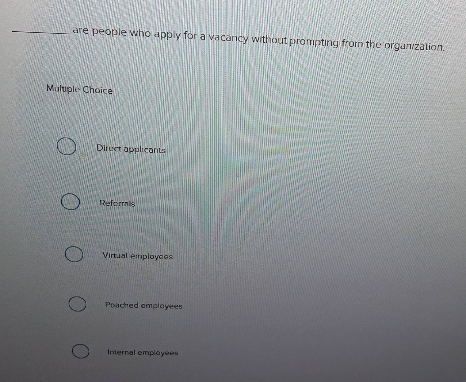 are people who apply for a vacancy without prompting from the organization.
Multiple Choice
Direct applicants
Referrals
Virtual employees
Poached employees
Internal employees