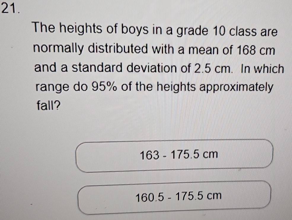 The heights of boys in a grade 10 class are 
normally distributed with a mean of 168 cm
and a standard deviation of 2.5 cm. In which 
range do 95% of the heights approximately 
fall?
163-175.5cl m
160.5-175.5cm