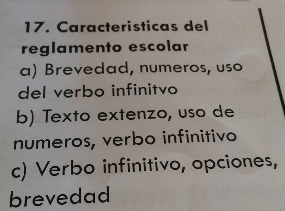 Caracteristicas del 
reglamento escolar 
a) Brevedad, numeros, uso 
del verbo infinitvo 
b) Texto extenzo, uso de 
numeros, verbo infinitivo 
c) Verbo infinitivo, opciones, 
brevedad