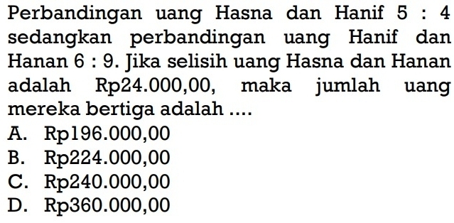 Perbandingan uang Hasna dan Hanif 5:4
sedangkan perbandingan uang Hanif dan
Hanan 6:9. Jika selisih uang Hasna dan Hanan
adalah Rp24.000,00, maka jumlah uang
mereka bertiga adalah ....
A. Rp196.000,00
B. Rp224.000,00
C. Rp240.000,00
D. Rp360.000,00