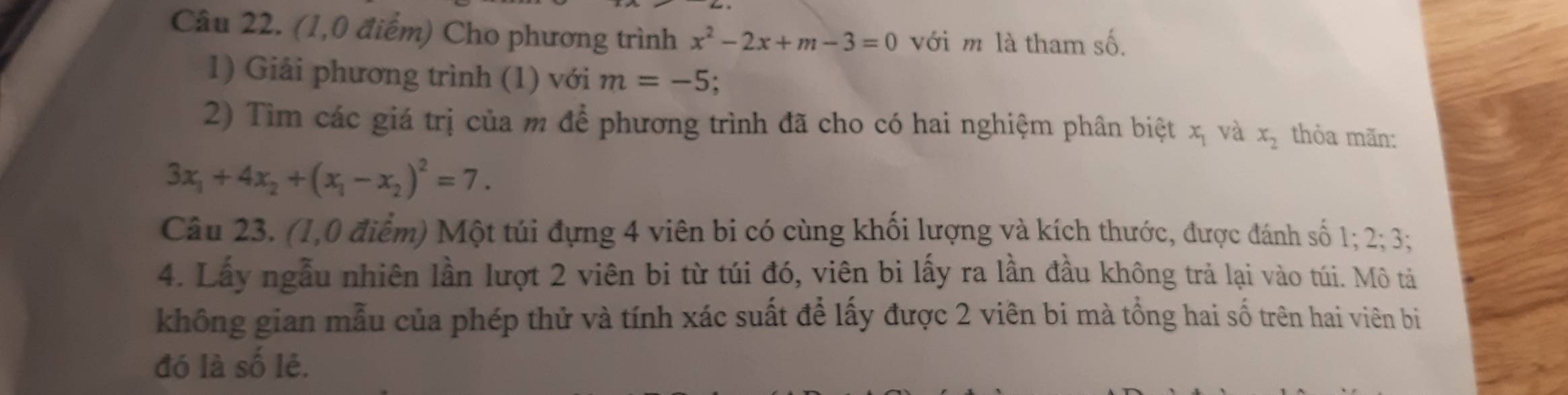 (1,0 điểm) Cho phương trình x^2-2x+m-3=0 với m là tham số. 
1) Giải phương trình (1) với m=-5
2) Tìm các giá trị của m để phương trình đã cho có hai nghiệm phân biệt xị và x_2 thỏa mãn:
3x_1+4x_2+(x_1-x_2)^2=7. 
Câu 23. (1,0 điểm) Một túi đựng 4 viên bi có cùng khối lượng và kích thước, được đánh số 1:2: 3; 
4. Lấy ngẫu nhiên lần lượt 2 viên bi từ túi đó, viên bi lấy ra lần đầu không trả lại vào túi. Mô tả 
không gian mẫu của phép thử và tính xác suất để lấy được 2 viên bi mà tổng hai số trên hai viên bị 
đó là số lẻ.