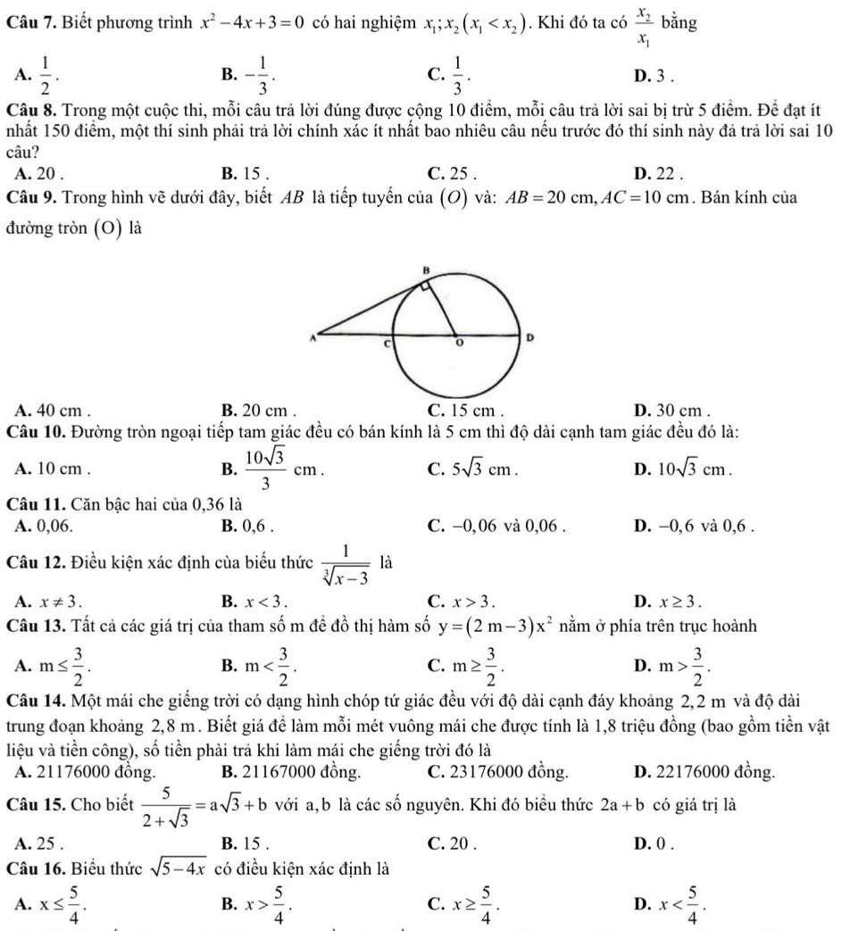 Biết phương trình x^2-4x+3=0 có hai nghiệm x_1;x_2(x_1 . Khi đó ta có frac x_2x_1 bằng
B.
C.
A.  1/2 . - 1/3 .  1/3 . D. 3 .
Câu 8. Trong một cuộc thi, mỗi câu trả lời đúng được cộng 10 điểm, mỗi câu trả lời sai bị trừ 5 điểm. Đề đạt ít
nhất 150 điểm, một thí sinh phải trả lời chính xác ít nhất bao nhiêu câu nếu trước đó thí sinh này đả trả lời sai 10
câu?
A. 20 . B. 15 . C. 25 . D. 22 .
Câu 9. Trong hình vẽ dưới đây, biết AB là tiếp tuyến cia(O) và: AB=20cm,AC=10cm. Bán kính của
đường tròn (O) là
A. 40 cm . B. 20 cm . C. 15 cm . D. 30 cm .
Câu 10. Đường tròn ngoại tiếp tam giác đều có bán kính là 5 cm thì độ dài cạnh tam giác đều đó là:
A. 10 cm .
B.  10sqrt(3)/3 cm.
C. 5sqrt(3)cm. D. 10sqrt(3)cm.
Câu 11. Căn bậc hai của 0,36 là
A. 0,06. B. 0,6 . C. −0,06 và 0,06 . D. -0,6 và 0,6 .
Câu 12. Điều kiện xác định của biểu thức  1/sqrt[3](x-3)  là
A. x!= 3. B. x<3. C. x>3. D. x≥ 3.
Câu 13. Tất cả các giá trị của tham số m đề đồ thị hàm số y=(2m-3)x^2 nằm ở phía trên trục hoành
A. m≤  3/2 . m m≥  3/2 . m> 3/2 .
B.
C.
D.
Câu 14. Một mái che giếng trời có dạng hình chóp tứ giác đều với độ dài cạnh đáy khoảng 2,2 m và độ dài
trung đoạn khoảng 2,8 m. Biết giá để làm mỗi mét vuông mái che được tính là 1,8 triệu đồng (bao gồm tiền vật
liệu và tiền công), số tiền phài trả khi làm mái che giếng trời đó là
A. 21176000 đồng. B. 21167000 đồng. C. 23176000 đồng. D. 22176000 đồng.
Câu 15. Cho biết  5/2+sqrt(3) =asqrt(3)+b với a, b là các số nguyên. Khi đó biểu thức 2a+b có giá trị là
A. 25 . B. 15 . C. 20 . D. 0 .
Câu 16. Biểu thức sqrt(5-4x) có điều kiện xác định là
A. x≤  5/4 . x> 5/4 . x≥  5/4 . x
B.
C.
D.