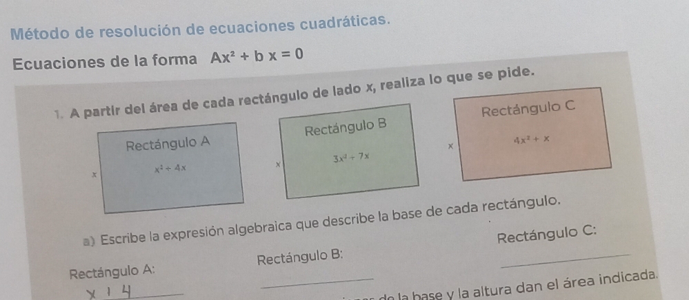 Método de resolución de ecuaciones cuadráticas.
Ecuaciones de la forma Ax^2+bx=0
1. A partír del área de cada rectángulo de lado x, realiza lo que se pide.
Rectángulo A Rectángulo C
× 4x^2+x
x x^2+4x
a) Escribe la expresión algebraica que describe la base de cada rectángulo.
Rectángulo A:  Rectángulo B: Rectángulo C:
_
_do la base y la altura dan el área indicada.