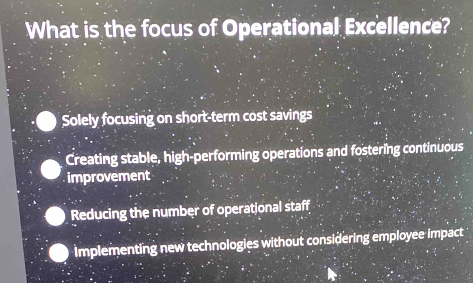 What is the focus of Operational Excellence?
Solely focusing on short-term cost savings
Creating stable, high-performing operations and fostering continuous
improvement
Reducing the number of operational staff
implementing new technologies without considering employee impact