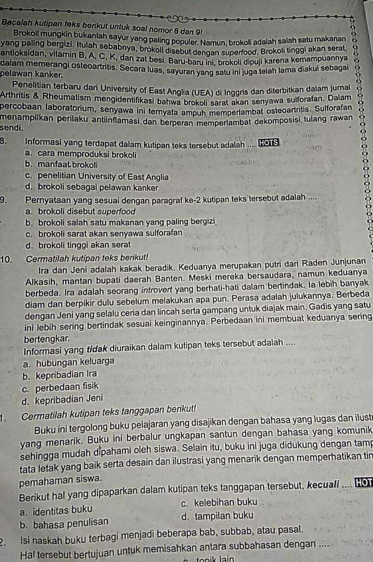 Bacalah kutipan teks berikut untuk soal nomor 8 dan 9!
Brokoli mungkin bukanlah sayur yang paling populer. Namun, brokoli adalah salah satu makanan
yang paling bergizi. Itulah sebabnya, brokoll disebut dengan superfood. Brokoli tinggi akan serat,
antioksidan, vitamin B, A, C, K, dan zat besi. Baru-baru ini. brokoli dipuji karena kemampuannya
dalam memerangi osteoartritis. Secara luas, sayuran yang satu ini juga telah lama diakui sebagai
pelawan kanker.
Penelitian terbaru dari University of East Anglia (UEA) di Inggris dan diterbitkan dalam jurnal
Arthritis & Rheumatism mengidentifikasi bahwa brokoli sarat akan senyawa sulforafan, Dalam
percobaan laboratorium, senyawa ini ternyata ampuh memperlambat osteoartritis. Sulforafan
menampilkan perilaku antüinflamasi dan berperan memperlambat dekomposisi tulang rawan 
sendi.
8. Informasi yang terdapat dalam kutipan teks tersebut adalah .. HOTS
a. cara memproduksi brokoli
b. manfaat brokoli
c. penelitian University of East Anglia
d. brokoli sebagai pelawan kanker
9. Pernyataan yang sesuai dengan paragraf ke-2 kutipan teks tersebut adalah ....
a. brokoli disebut superfood
b. brokoli salah satu makanan yang paling bergizi
c. brokoli sarat akan senyawa sulforafan
d. brokoli tinggi akan serat
10. Cermatilah kutipan teks berikut!
Ira dan Jeni adalah kakak beradik. Keduanya merupakan putri dari Raden Junjunan
Alkasih, mantan bupati daerah Banten. Meski mereka bersaudara, namun keduanya
berbeda. Ira adalah seorang introvert yang berhati-hati dalam bertindak. Ia lebih banyak
diam dan berpikir dulu sebelum melakukan apa pun. Perasa adalah julukannya. Berbeda
dengan Jeni yang selalu ceria dan lincah serta gampang untuk diajak main. Gadis yang satu
ini lebih sering bertindak sesuai keinginannya. Perbedaan ini membuat keduanya sering
bertengkar.
Informasi yang tidak diuraikan dalam kutipan teks tersebut adalah ....
a. hubungan keluarga
b. kepribadian Ira
c. perbedaan fisik
d. kepribadian Jeni
1. Cermatilah kutipan teks tanggapan berikut!
Buku ini tergolong buku pelajaran yang disajikan dengan bahasa yang lugas dan ilust
yang menarik. Buku ini berbalur ungkapan santun dengan bahasa yang komunik
sehingga mudah dipahami oleh siswa. Selain itu, buku ini juga didukung dengan tamp
tata letak yang baik serta desain dan ilustrasi yang menarik dengan memperhatikan tin
pemahaman siswa.
Berikut hal yang dipaparkan dalam kutipan teks tanggapan tersebut, kecuali . , to
a. identitas buku c. kelebihan buku
b. bahasa penulisan d. tampilan buku
2. Isi naskah buku terbagi menjadi beberapa bab, subbab, atau pasal.
Hal tersebut bertujuan untuk memisahkan antara subbahasan dengan ....