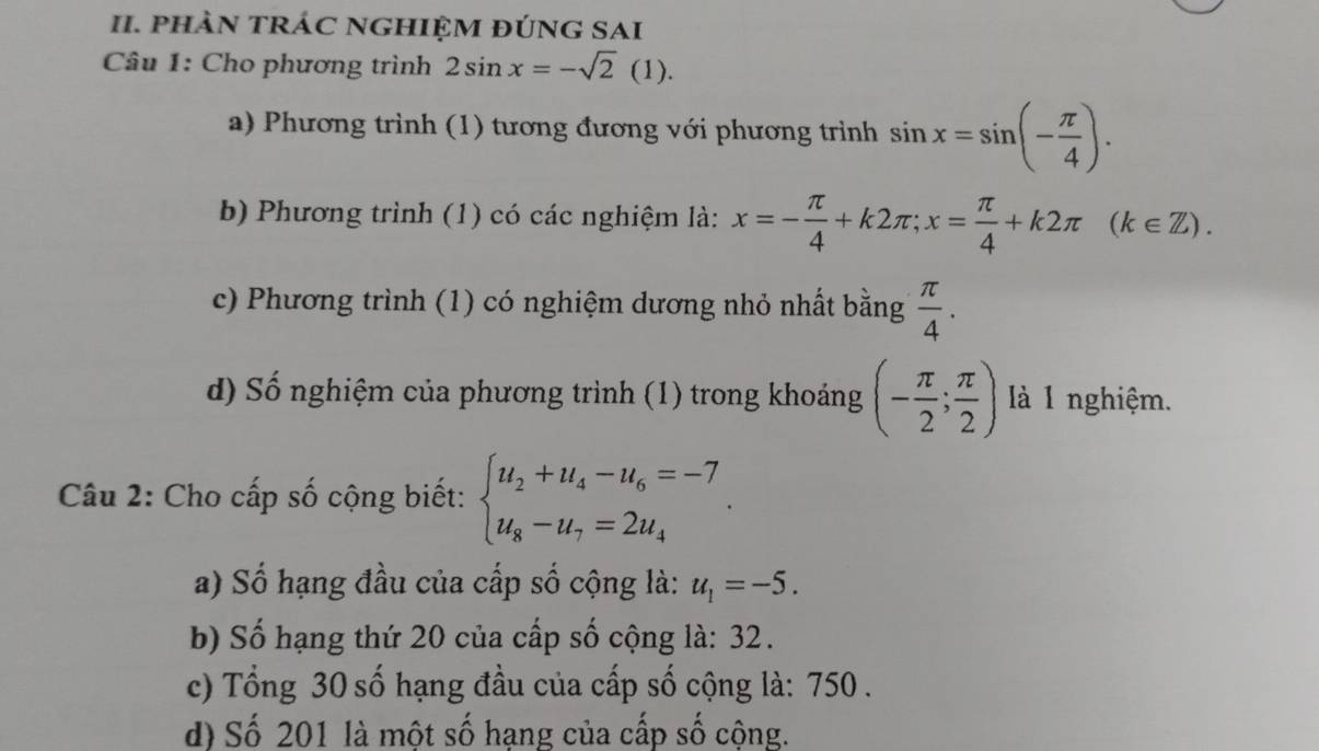 phÀN tRÁC NGHIỆM đÚNG SAI
Câu 1: Cho phương trình 2sin x=-sqrt(2)(1). 
a) Phương trình (1) tương đương với phương trình sin x=sin (- π /4 ). 
b) Phương trình (1) có các nghiệm là: x=- π /4 +k2π; x= π /4 +k2π (k∈ Z). 
c) Phương trình (1) có nghiệm dương nhỏ nhất bằng  π /4 . 
d) Số nghiệm của phương trình (1) trong khoảng (- π /2 ; π /2 ) là l nghiệm.
Câu 2: Cho cấp số cộng biết: beginarrayl u_2+u_4-u_6=-7 u_8-u_7=2u_4endarray..
a) Số hạng đầu của cấp số cộng là: u_1=-5. 
b) Số hạng thứ 20 của cấp số cộng là: 32.
c) Tổng 30 số hạng đầu của cấp số cộng là: 750.
d) Số 201 là một số hạng của cấp số cộng.