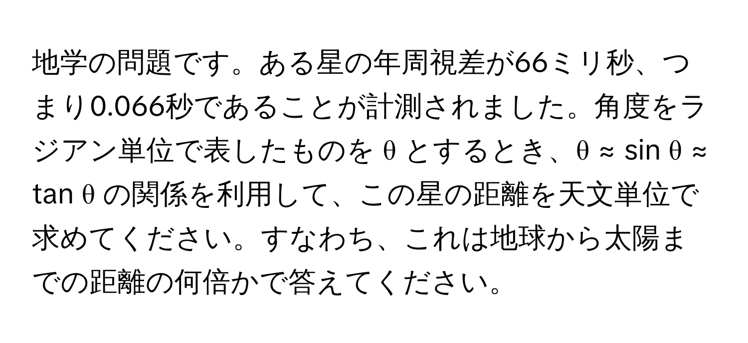 地学の問題です。ある星の年周視差が66ミリ秒、つまり0.066秒であることが計測されました。角度をラジアン単位で表したものを θ とするとき、θ ≈ sin θ ≈ tan θ の関係を利用して、この星の距離を天文単位で求めてください。すなわち、これは地球から太陽までの距離の何倍かで答えてください。
