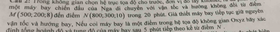 Cau 2: Trong không gian chọn hệ trục tọa độ cho trước, đơn vị đô lay khômệ 
một máy bay chiến đầu của Nga di chuyên với vận tốc và hướng không đổi từ điểm
M(500;200;8) đến điểm N(800;300;10) trong 20 phút. Giả thiết máy bay tiếp tục giữ nguyên 
vận tốc và hướng bay, Nếu coi máy bay là một điểm trong hệ tọa độ không gian Oxyz hãy xác 
định tổng hoành độ và tung độ của máy bay sau 5 phút tiếp theo kề từ điểm N.