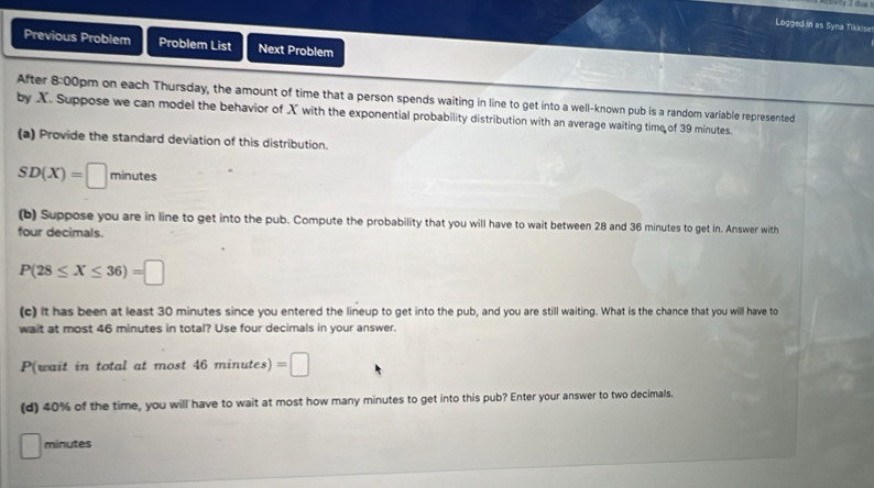 Logged in as Syna Tikkisa 
Previous Problem Problem List Next Problem 
After 8:00 lpm on each Thursday, the amount of time that a person spends waiting in line to get into a well-known pub is a random variable represented 
by X. Suppose we can model the behavior of X with the exponential probability distribution with an average waiting time of 39 minutes. 
(a) Provide the standard deviation of this distribution.
SD(X)=□ minutes
(b) Suppose you are in line to get into the pub. Compute the probability that you will have to wait between 28 and 36 minutes to get in. Answer with 
four decimals.
P(28≤ X≤ 36)=□
(c) It has been at least 30 minutes since you entered the lineup to get into the pub, and you are still waiting. What is the chance that you will have to 
wait at most 46 minutes in total? Use four decimals in your answer. 
P(wait in total at most 46minutes)=□
(d) 40% of the time, you will have to wait at most how many minutes to get into this pub? Enter your answer to two decimals.
minutes