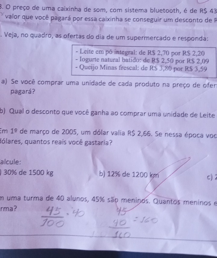 preço de uma caixinha de som, com sistema bluetooth, é de R$ 43
valor que você pagará por essa caixinha se conseguir um desconto de P
. Veja, no quadro, as ofertas do día de um supermercado e responda:
- Leite em pó integral: de R$ 2,70 por R$ 2,20
- Iogurte natural batido: de R$ 2,50 por R$ 2,09
- Queijo Minas frescal: de R$ 3,80 por R$ 3,59
a) Se você comprar uma unidade de cada produto na preço de ofert
pagará?
b) Qual o desconto que você ganha ao comprar uma unidade de Leite
m 1^(_ circ) de março de 2005, um dólar valia R$ 2,66. Se nessa época voc
dólares, quantos reais você gastaria?
alcule:
) 30% de 1500 kg b) 12% de 1200 km
c)2
m uma turma de 40 alunos, 45% são meninos. Quantos meninos e
rma?