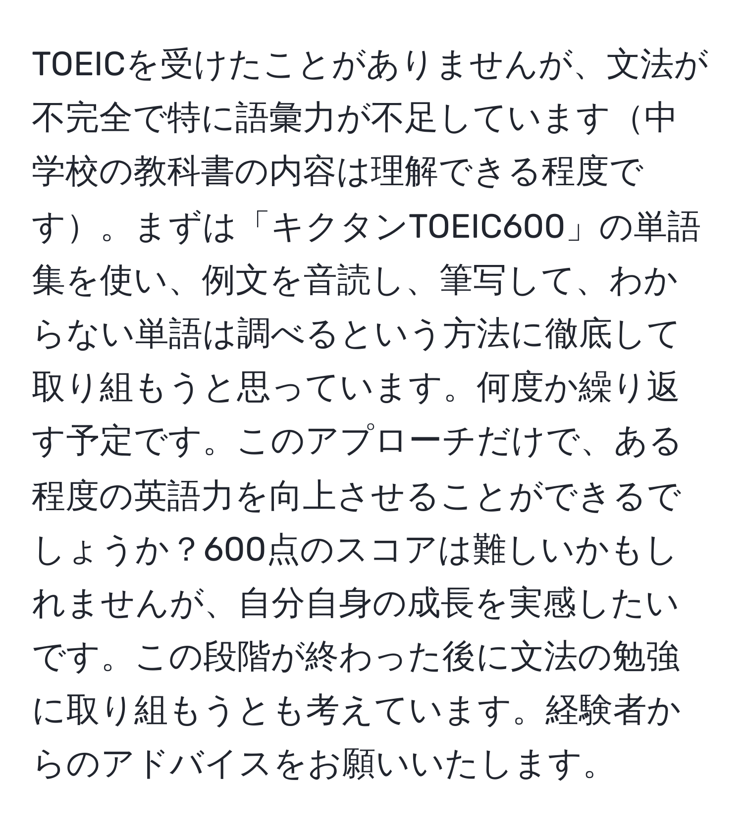 TOEICを受けたことがありませんが、文法が不完全で特に語彙力が不足しています中学校の教科書の内容は理解できる程度です。まずは「キクタンTOEIC600」の単語集を使い、例文を音読し、筆写して、わからない単語は調べるという方法に徹底して取り組もうと思っています。何度か繰り返す予定です。このアプローチだけで、ある程度の英語力を向上させることができるでしょうか？600点のスコアは難しいかもしれませんが、自分自身の成長を実感したいです。この段階が終わった後に文法の勉強に取り組もうとも考えています。経験者からのアドバイスをお願いいたします。