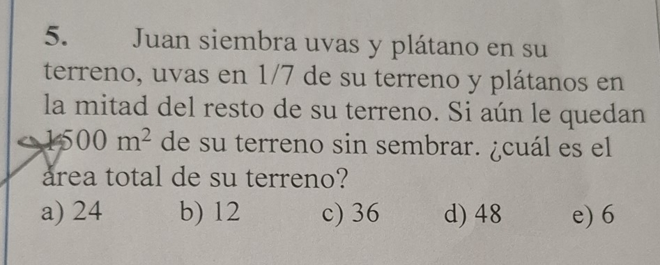 Juan siembra uvas y plátano en su
terreno, uvas en 1/7 de su terreno y plátanos en
la mitad del resto de su terreno. Si aún le quedan
1500m^2 de su terreno sin sembrar. ¿cuál es el
area total de su terreno?
a) 24 b) 12 c) 36 d) 48 e) 6