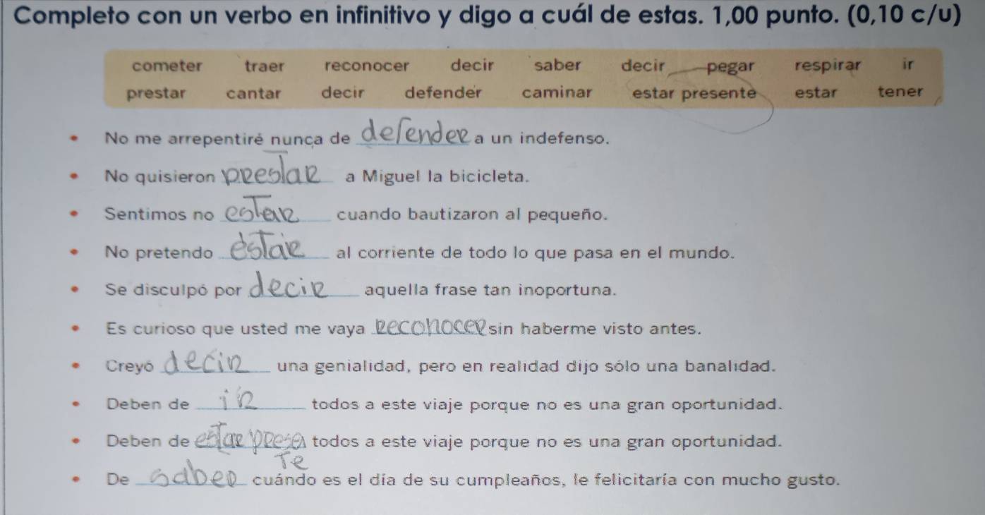 Completo con un verbo en infinitivo y digo a cuál de estas. 1,00 punto. (0,10 c/u)
cometer traer reconocer decir saber decir pegar respirar ir
prestar cantar decir defender caminar estar presente estar tener
No me arrepentiré nunça de _a un indefenso.
No quisieron_ a Miguel la bicicleta.
Sentimos no _cuando bautizaron al pequeño.
No pretendo _al corriente de todo lo que pasa en el mundo.
Se disculpó por _aquella frase tan inoportuna.
Es curioso que usted me vaya _sin haberme visto antes.
Creyó _una genialidad, pero en realidad dijo sólo una banalidad.
Deben de _todos a este viaje porque no es una gran oportunidad.
Deben de _todos a este viaje porque no es una gran oportunidad.
De _cuándo es el día de su cumpleaños, le felicitaría con mucho gusto.