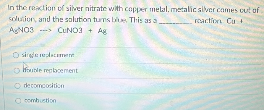 In the reaction of silver nitrate with copper metal, metallic silver comes out of
solution, and the solution turns blue. This as a _reaction. ( _ □  +
AgNO3 --> CuNO3+Ag
single replacement
double replacement
decomposition
combustion