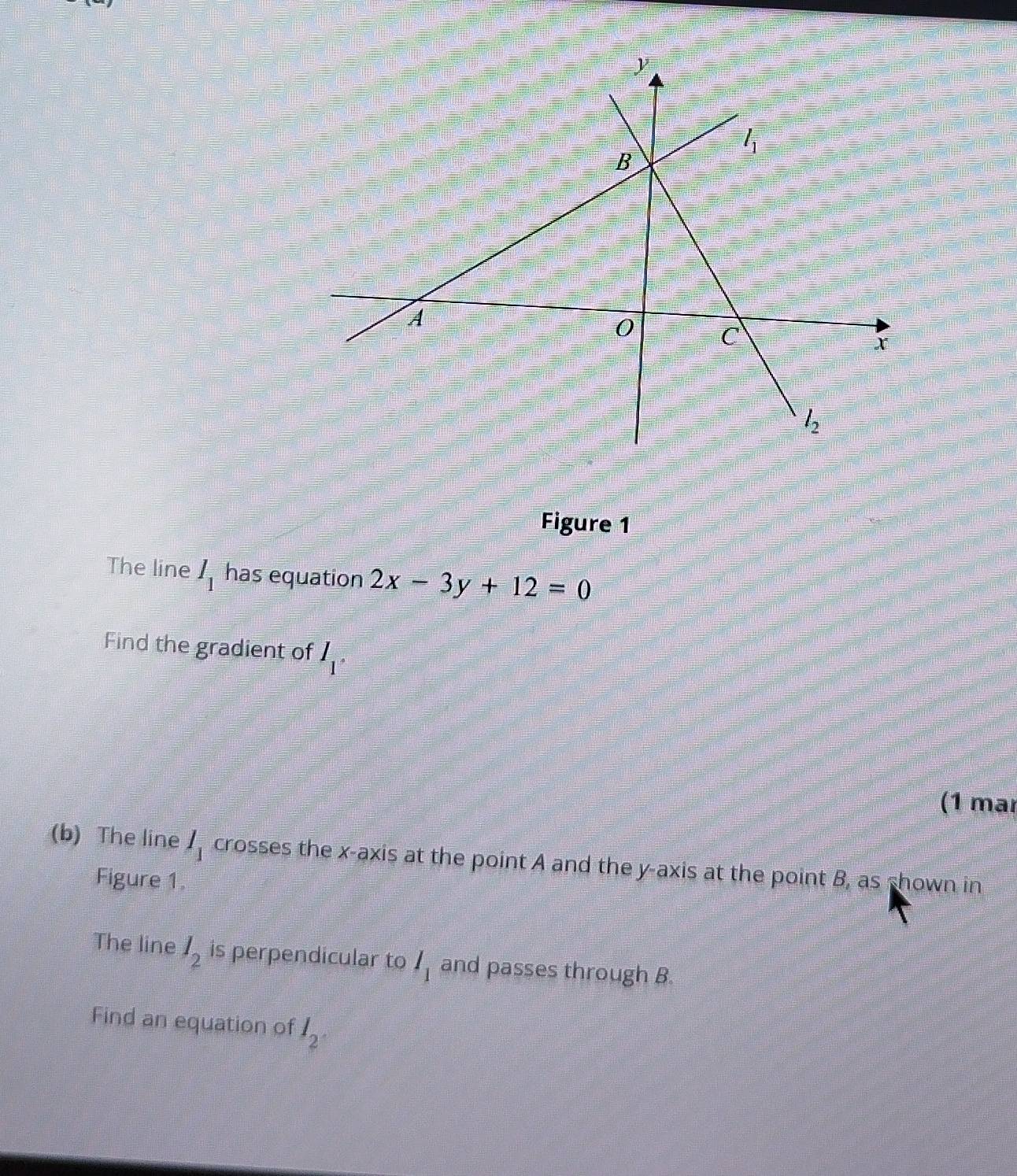 Figure 1
The line I_1 has equation 2x-3y+12=0
Find the gradient of I_1·
(1 mär
(b) The line I_1 crosses the x-axis at the point A and the y-axis at the point B, as shown in
Figure 1.
The line l_2 is perpendicular to I_1 and passes through B
Find an equation of I_2