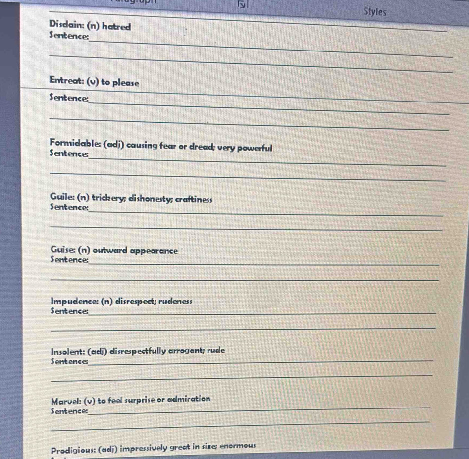 Styles 
Disdain: (n) hatred 
_ 
Sentence: 
_ 
Entreat: (v) to please 
_ 
Sentence: 
_ 
_ 
Formidable: (adj) causing fear or dread; very powerful 
_ 
Sentence: 
_ 
Guile: (n) trickery; dishonesty; craftiness 
_ 
Sentence: 
_ 
Guise: (n) outward appearance 
_ 
Sentence: 
_ 
Impudence: (n) disrespect; rudeness 
Sentence:_ 
_ 
Insolent: (adj) disrespectfully arrogant; rude 
Sentence:_ 
_ 
Marvel: (v) to feel surprise or admiration 
Sentence: 
_ 
_ 
Prodigious: (adj) impressively great in size; enormous