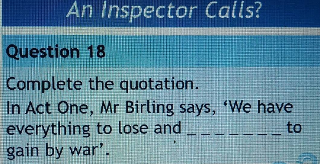 An Inspector Calls? 
Question 18 
Complete the quotation. 
In Act One, Mr Birling says, ‘We have 
everything to lose and _to 
gain by war'.