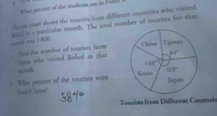 How
What percent of the students are in Porm
2 The pie chart shows the tourists from different countries who visited
Bahol in a particular month. The total number of tourists for that
month was 1 800.
Find the number of tourists from 
Japan who visited Bohol in that
month.
6 What percent of the tourists were 
from China?
Tourists from Different Countrie