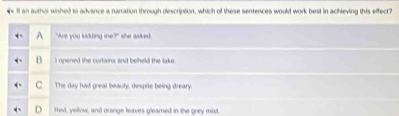 if an author wished to advance a narration through description, which of these sentences would work best in achieving this effect?
"Are you kidding me?" she asked.
l opened the curtains and beheld the lake.
C The day had great beauty, despite being dreary.
D Red, yellow, and orange leaves gleamed in the grey mist.