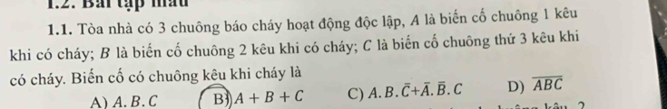 Bải tạp mấu
1.1. Tòa nhà có 3 chuông báo cháy hoạt động độc lập, A là biến cố chuông 1 kêu
khi có cháy; B là biến cố chuông 2 kêu khi có cháy; C là biến cố chuông thứ 3 kêu khi
có cháy. Biến cố có chuông kêu khi cháy là
A) A. B. C B) A+B+C C) A. B.overline C+overline A.overline B.C D) overline ABC