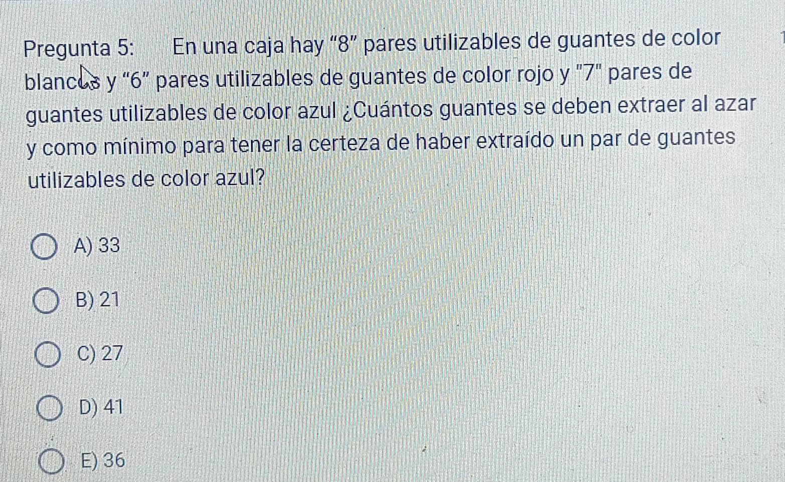 Pregunta 5: En una caja hay “ 8 ” pares utilizables de guantes de color
blancos y “ 6 ” pares utilizables de guantes de color rojo y "7" pares de
guantes utilizables de color azul ¿Cuántos guantes se deben extraer al azar
y como mínimo para tener la certeza de haber extraído un par de guantes
utilizables de color azul?
A) 33
B) 21
C) 27
D) 41
E) 36