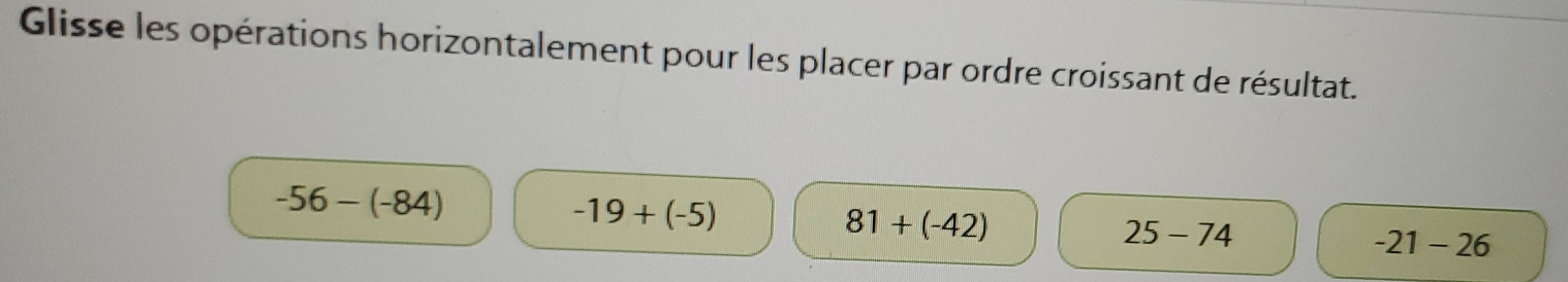 Glisse les opérations horizontalement pour les placer par ordre croissant de résultat.
-56-(-84)
-19+(-5)
81+(-42)
25-74
-21-26