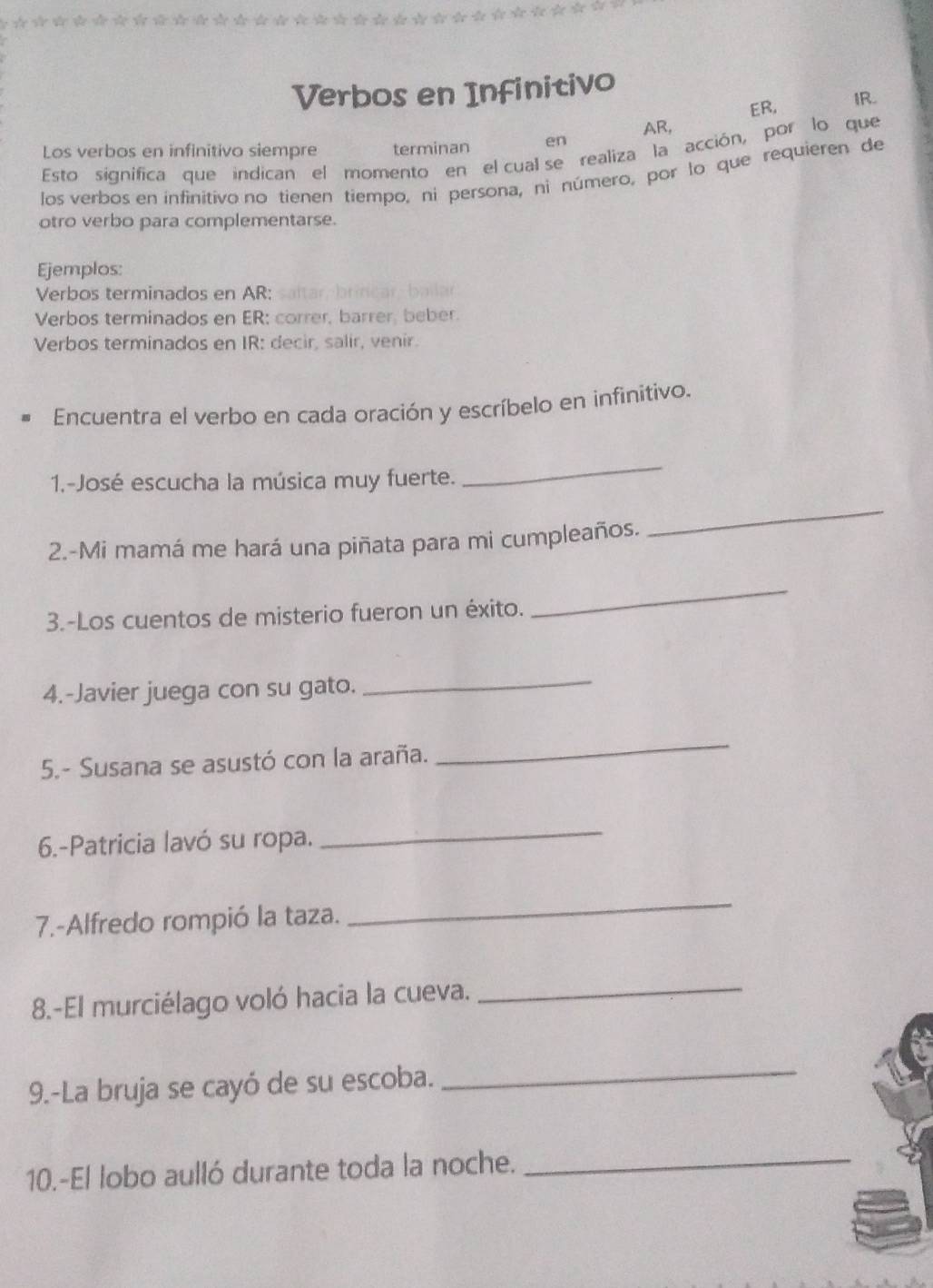 Verbos en Infinitivo 
ER, IR. 
AR, 
Los verbos en infinitivo siempre terminan en 
Esto significa que indican el momento en el cual se realiza la acción, por lo que 
los verbos en infinitivo no tienen tiempo, ni persona, ni número, por lo que requieren de 
otro verbo para complementarse. 
Ejemplos: 
Verbos terminados en AR: ar brcar b 

Verbos terminados en ER: correr, barrer, beber. 
Verbos terminados en IR: decir, salir, venir. 
Encuentra el verbo en cada oración y escríbelo en infinitivo. 
1.-José escucha la música muy fuerte. 
_ 
2.-Mi mamá me hará una piñata para mi cumpleaños. 
_ 
3.-Los cuentos de misterio fueron un éxito. 
_ 
4.-Javier juega con su gato._ 
5.- Susana se asustó con la araña. 
_ 
6.-Patricia lavó su ropa. 
_ 
7.-Alfredo rompió la taza. 
_ 
8.-El murciélago voló hacia la cueva._ 
9.-La bruja se cayó de su escoba. 
_ 
10.-El lobo aulló durante toda la noche._