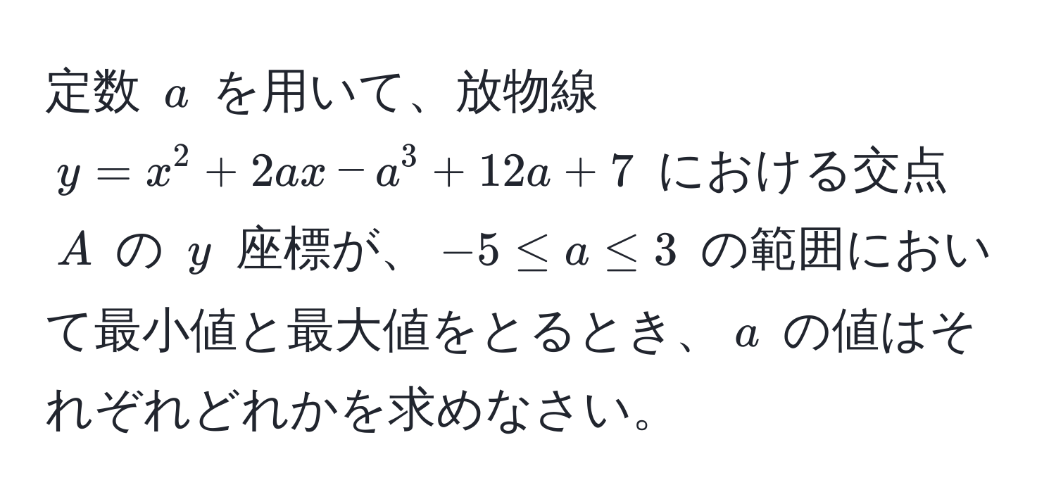 定数 $a$ を用いて、放物線 $y = x^2 + 2ax - a^3 + 12a + 7$ における交点 $A$ の $y$ 座標が、$-5 ≤ a ≤ 3$ の範囲において最小値と最大値をとるとき、$a$ の値はそれぞれどれかを求めなさい。