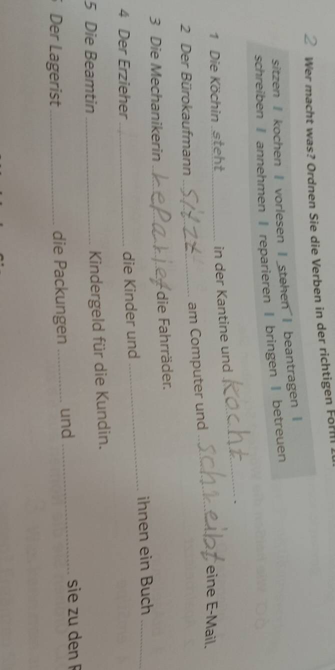 Wer macht was? Ordnen Sie die Verben in der richtigen Form 
sitzen I kochen I vorlesen I stehen I beantragen | 
schreiben I annehmen I reparieren I bringen | betreuen 
in der Kantine und 
_ 
_ 
1 Die Köchin steht_ eine E-Mail. 
2 Der Bürokaufmann_ 
am Computer und 
3 Die Mechanikerin_ 
die Fahrräder. 
_ 
ihnen ein Buch_ 
4 Der Erzieher _die Kinder und 
5 Die Beamtin_ 
Kindergeld für die Kundin. 
Der Lagerist _die Packungen_ 
und _sie zu den