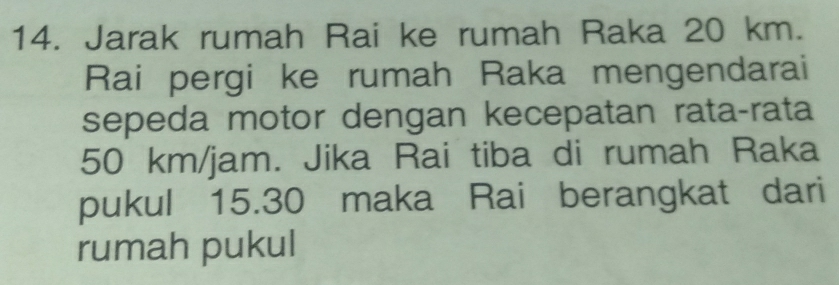 Jarak rumah Rai ke rumah Raka 20 km. 
Rai pergi ke rumah Raka mengendarai 
sepeda motor dengan kecepatan rata-rata
50 km/jam. Jika Rai tiba di rumah Raka 
pukul 15.30 maka Rai berangkat dari 
rumah pukul